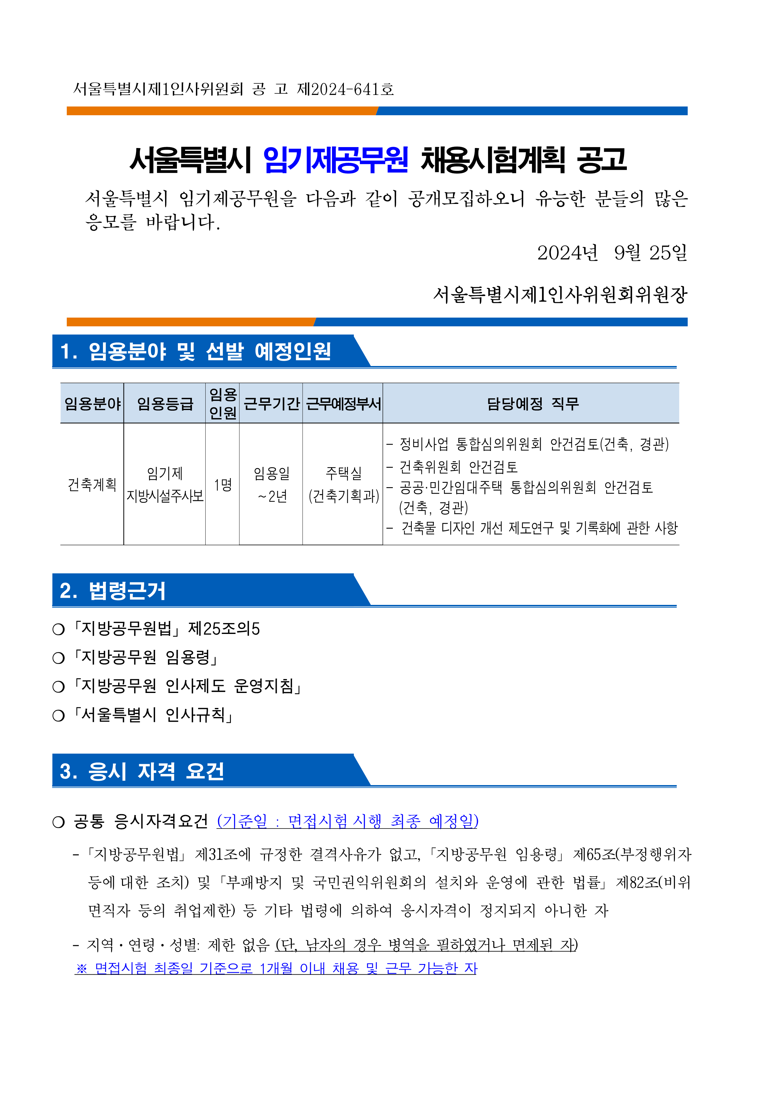 
서울특별시제1인사위원회 공고 제2024-641호
서울특별시 임기제공무원 채용시험계획 공고
서울특별시 임기제공무원을 다음과 같이 공개모집하오니 유능한 분들의 많은 응모를 바랍니다.
2024년 9월 25일
서울특별시제1인사위원회위원장
1. 임용분야 및 선발 예정인원
임용분야 건축계획
임용등급 임기제 지방시설주사보
임용인원 1명1명
근무기간 임용일 ~2년
근무예정부서 주택실(건축기획과)
담당예정 직무
-정비사업 통합심의위원회 안건검토(건축, 경관)
-건축위원회 안건검토
-공공·민간임대주택 통합심의위원회 안건검토 (건축, 경관)
-건축물 디자인 개선 제도연구 및 기록화에 관한 사항
2. 법령근거
○「지방공무원법」제25조의5
「지방공무원 임용령」
ᄋ 「지방공무원 인사제도 운영지침」
○「서울특별시 인사규칙」
3. 응시 자격 요건
○ 공통 응시자격요건 (기준일 : 면접시험 시행 최종 예정일)
「지방공무원법」 제31조에 규정한 결격사유가 없고, 「지방공무원 임용령」 제65조(부정행위자 등에 대한 조치) 및 「부패방지 및 국민권익위원회의 설치와 운영에 관한 법률」 제82조(비위
면직자 등의 취업제한) 등 기타 법령에 의하여 응시자격이 정지되지 아니한 자
-지역·연령·성별: 제한 없음 (단, 남자의 경우 병역을 필하였거나 면제된 자)
※ 면접시험 최종일 기준으로 1개월 이내 채용 및 근무 가능한 자
