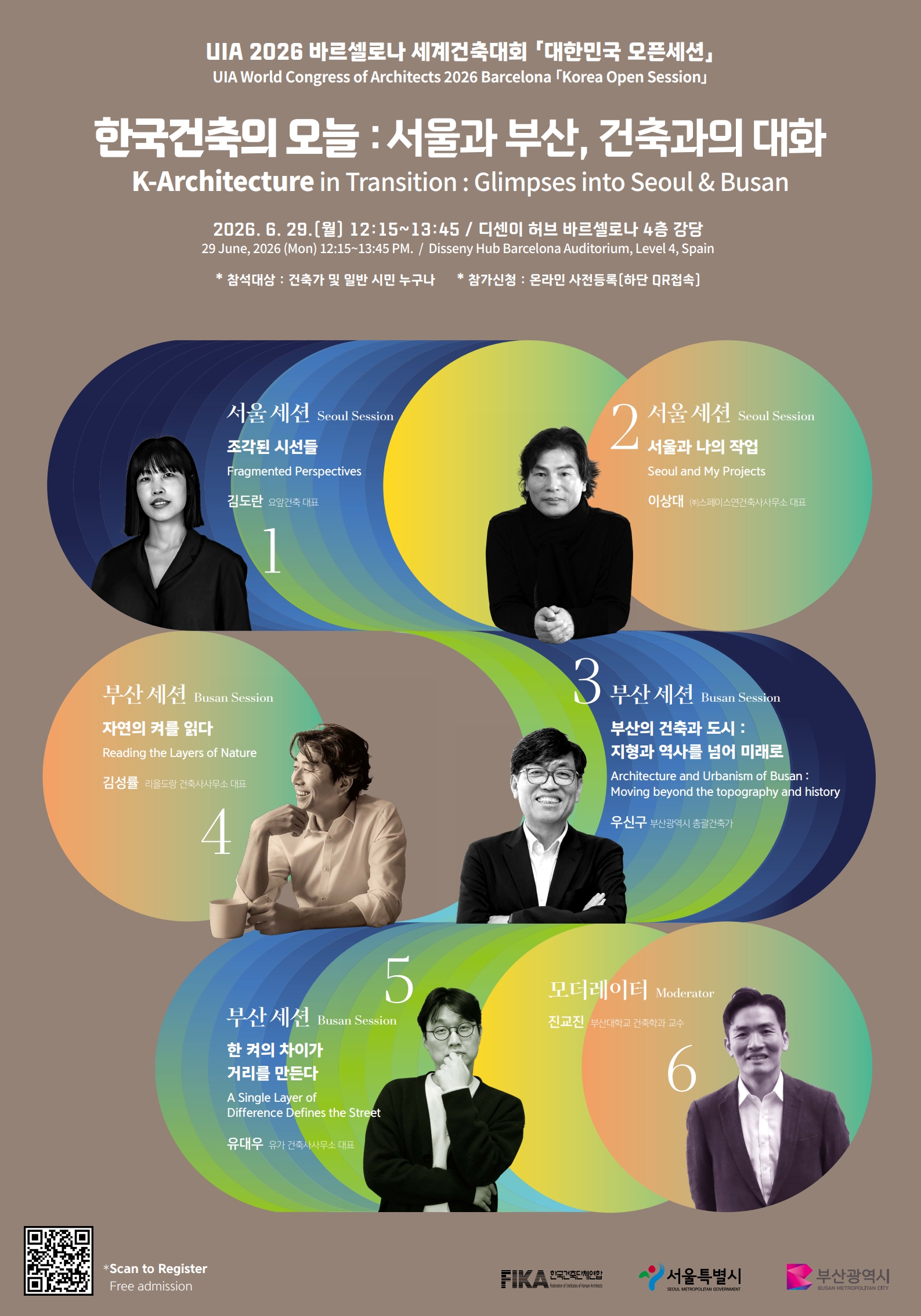 UIA 2026 바르셀로나 세계건축대회 「대한민국 오픈세션」
UIA World Congress of Architects 2026 Barcelona 「Korea Open Session」

한국건축의 오늘 : 서울과 부산, 건축과의 대화
K-Architecture in Transition : Glimpses into Seoul & Busan

29.(월) 12:15~13:45 / 디센니 허브 바르셀로나 4층 강당
29 June, 2026 (Mon) 12:15~13:45 PM. / Disseny Hub Barcelona Auditorium, Level 4, Spain

참석대상 : 건축가 및 일반 시민 누구나  * 참가신청 : 온라인 사전등록[하단 QR접속]

1
서울 세션 Seoul Session
조각된 시선들
Fragmented Perspectives
김도란 요앞건축 대표

2
서울 세션 Seoul Session
서울과 나의 작업
Seoul and My Projects
이상대 (주)스페이스연건축사사무소 대표

3
부산 세션 Busan Session
부산의 건축과 도시 : 지형과 역사를 넘어 미래로
Architecture and Urbanism of Busan : Moving beyond the topography and history
우신구 부산광역시 총괄건축가

4
부산 세션 Busan Session
자연의 켜를 읽다
Reading the Layers of Nature
김성률 리을도방 건축사사무소 대표

5
부산 세션 Busan Session
한 켜의 차이가 거리를 만든다
A Single Layer of Difference Defines the Street
유대우 뮤토 건축사사무소 대표

6
모데레이터 Moderator
진교진 부산대학교 건축학과 교수

+Scan to Register
Free admission

FIKA 한국건축단체연합
서울특별시 SEOUL METROPOLITAN GOVERNMENT
부산광역시 BUSAN METROPOLITAN CITY