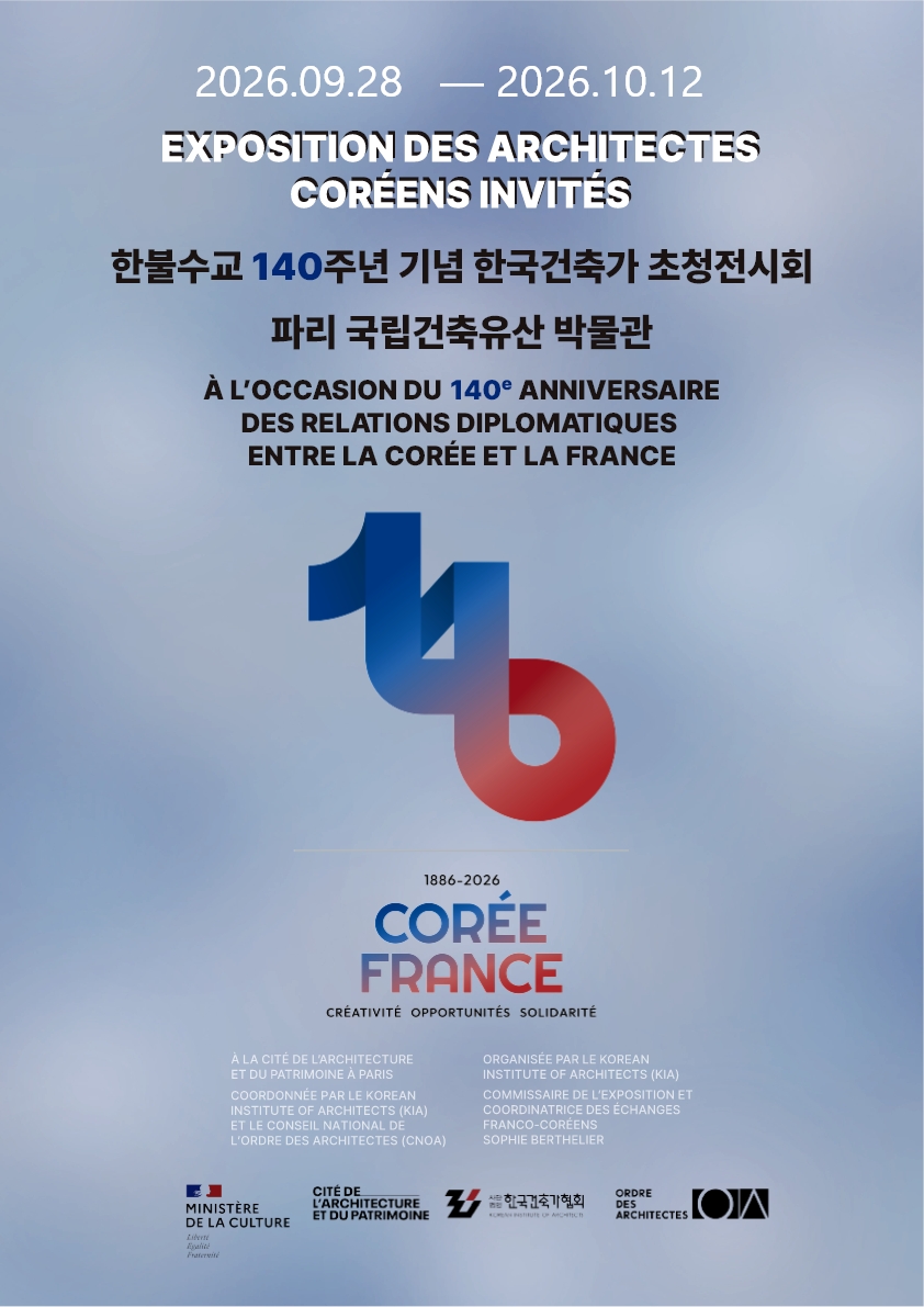 2026.09.28 — 2026.10.12
EXPOSITION DES ARCHITECTES CORÉENS INVITÉS
한불수교 140주년 기념 한국건축가 초청전시회
파리 국립건축유산 박물관
À L'OCCASION DU 140e ANNIVERSAIRE DES RELATIONS DIPLOMATIQUES ENTRE LA CORÉE ET LA FRANCE
1886-2026
CORÉE FRANCE
CRÉATIVITÉ OPPORTUNITÉS SOLIDARITÉ
À LA CITÉ DE L'ARCHITECTURE ET DU PATRIMOINE À PARIS
COORDONNÉE PAR LE KOREAN INSTITUTE OF ARCHITECTS (KIA) ET LE CONSEIL NATIONAL DE L'ORDRE DES ARCHITECTES (CNOA)
ORGANISÉE PAR LE KOREAN INSTITUTE OF ARCHITECTS (KIA)
COMMISSAIRE DE L'EXPOSITION ET COORDINATRICE DES ÉCHANGES FRANCO-CORÉENS SOPHIE BERTHELIER
MINISTÈRE DE LA CULTURE
Liberté Égalité Fraternité
CITÉ DE L'ARCHITECTURE ET DU PATRIMOINE
사단법인 한국건축가협회 KOREAN INSTITUTE OF ARCHITECTS
ORDRE DES ARCHITECTES